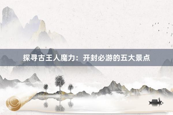 探寻古王人魔力：开封必游的五大景点