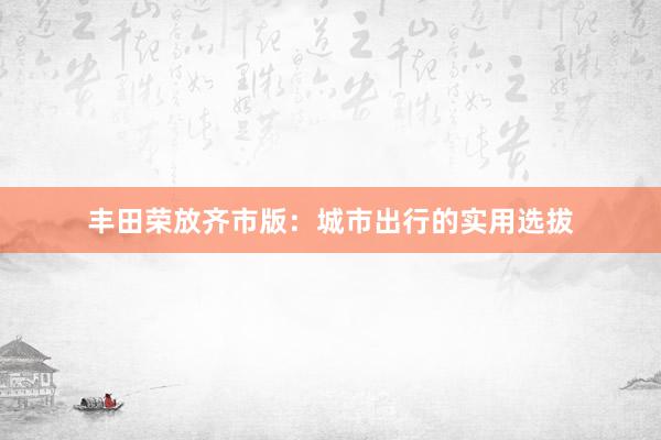 丰田荣放齐市版：城市出行的实用选拔