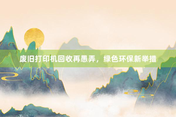 废旧打印机回收再愚弄，绿色环保新举措